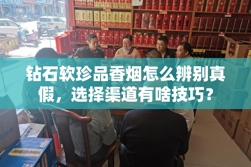 钻石软珍品香烟怎么辨别真假，选择渠道有啥技巧？